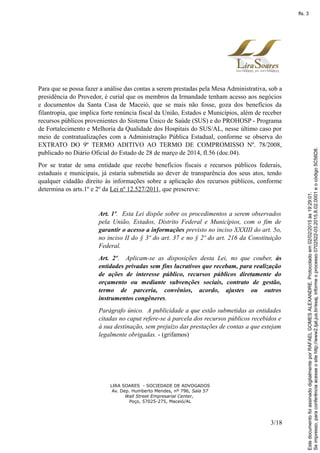 Para que se possa fazer a análise das contas a serem prestadas pela Mesa Administrativa, sob a
presidência do Provedor, é curial que os membros da Irmandade tenham acesso aos negócios
e documentos da Santa Casa de Maceió, que se mais não fosse, goza dos benefícios da
filantropia, que implica forte renúncia fiscal da União, Estados e Municípios, além de receber
recursos públicos provenientes do Sistema Único de Saúde (SUS) e do PROHOSP - Programa
de Fortalecimento e Melhoria da Qualidade dos Hospitais do SUS/AL, nesse último caso por
meio de contratualizações com a Administração Pública Estadual, conforme se observa do
EXTRATO DO 9º TERMO ADITIVO AO TERMO DE COMPROMISSO Nº. 78/2008,
publicado no Diário Oficial do Estado de 28 de março de 2014, fl.56 (doc.04).
Por se tratar de uma entidade que recebe benefícios fiscais e recursos públicos federais,
estaduais e municipais, já estaria submetida ao dever de transparência dos seus atos, tendo
qualquer cidadão direito às informações sobre a aplicação dos recursos públicos, conforme
determina os arts.1º e 2º da Lei nº 12.527/2011, que prescreve:
Art. 1º. Esta Lei dispõe sobre os procedimentos a serem observados
pela União, Estados, Distrito Federal e Municípios, com o fim de
garantir o acesso a informações previsto no inciso XXXIII do art. 5o,
no inciso II do § 3º do art. 37 e no § 2º do art. 216 da Constituição
Federal.
Art. 2º. Aplicam-se as disposições desta Lei, no que couber, às
entidades privadas sem fins lucrativos que recebam, para realização
de ações de interesse público, recursos públicos diretamente do
orçamento ou mediante subvenções sociais, contrato de gestão,
termo de parceria, convênios, acordo, ajustes ou outros
instrumentos congêneres.
Parágrafo único. A publicidade a que estão submetidas as entidades
citadas no caput refere-se à parcela dos recursos públicos recebidos e
à sua destinação, sem prejuízo das prestações de contas a que estejam
legalmente obrigadas. - (grifamos)
LIRA SOARES - SOCIEDADE DE ADVOGADOS
Av. Dep. Humberto Mendes, nº 796, Sala 57
Wall Street Empresarial Center,
Poço, 57025-275, Maceió/AL
3/18
Seimpresso,paraconferênciaacesseositehttp://www2.tjal.jus.br/esaj,informeoprocesso0702522-03.2015.8.02.0001eocódigo5C56D8.
EstedocumentofoiassinadodigitalmenteporRAFAELGOMESALEXANDRE.Protocoladoem02/02/2015às19:29:01.
fls. 3
 