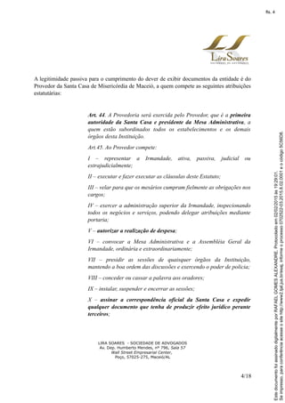 A legitimidade passiva para o cumprimento do dever de exibir documentos da entidade é do
Provedor da Santa Casa de Misericórdia de Maceió, a quem compete as seguintes atribuições
estatutárias:
Art. 44. A Provedoria será exercida pelo Provedor, que é a primeira
autoridade da Santa Casa e presidente da Mesa Administrativa, a
quem estão subordinados todos os estabelecimentos e os demais
órgãos desta Instituição.
Art.45. Ao Provedor compete:
I – representar a Irmandade, ativa, passiva, judicial ou
extrajudicialmente;
II – executar e fazer executar as cláusulas deste Estatuto;
III – velar para que os mesários cumpram fielmente as obrigações nos
cargos;
IV – exercer a administração superior da Irmandade, inspecionando
todos os negócios e serviços, podendo delegar atribuições mediante
portaria;
V – autorizar a realização de despesa;
VI – convocar a Mesa Administrativa e a Assembléia Geral da
Irmandade, ordinária e extraordinariamente;
VII – presidir as sessões de quaisquer órgãos da Instituição,
mantendo a boa ordem das discussões e exercendo o poder de policia;
VIII – conceder ou cassar a palavra aos oradores;
IX – instalar, suspender e encerrar as sessões;
X – assinar a correspondência oficial da Santa Casa e expedir
qualquer documento que tenha de produzir efeito jurídico perante
terceiros;
LIRA SOARES - SOCIEDADE DE ADVOGADOS
Av. Dep. Humberto Mendes, nº 796, Sala 57
Wall Street Empresarial Center,
Poço, 57025-275, Maceió/AL
4/18
Seimpresso,paraconferênciaacesseositehttp://www2.tjal.jus.br/esaj,informeoprocesso0702522-03.2015.8.02.0001eocódigo5C56D8.
EstedocumentofoiassinadodigitalmenteporRAFAELGOMESALEXANDRE.Protocoladoem02/02/2015às19:29:01.
fls. 4
 