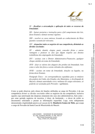 XI – fiscalizar a arrecadação e aplicação de todos os recursos da
Irmandade;
XII – baixar portarias e instruções para o fiel cumprimento das leis,
deste Estatuto e demais normas vigentes;
XIII – resolver os casos omissos, levando ao conhecimento da Mesa
quando o assunto for relevante;
XIV – despachar todos os negócios de sua competência, dirimindo as
dúvidas suscitadas;
XV – admitir, demitir, elogiar, punir, conceder férias e outras
vantagens e praticar os atos que digam respeito aos direitos
trabalhistas dos empregados da Irmandade;
XVI – assinar, com o Diretor Administrativo-Financeiro, qualquer
cheque emitido em nome da Irmandade;
XVII – fixar os valores dos alugueis dos prédios da Irmandade, bem
como o valor dos foros a serem cobrados dos enfiteutas;
XVIII – aceitar, em nome da Irmandade, doações ou legados, na
forma deste Estatuto.
Parágrafo Único – As correspondências expedidas para os titulares
dos poderes da União, dos Estados, dos Municípios, o Arcebispado de
Maceió e demais autoridades civis e militares de cargos relevantes, só
poderão ser assinadas pelo Provedor. - (grifamos).
Como se pode observar, pelo elenco de funções atribuídas ao cargo de Provedor, é da sua
competência dirimir as dúvidas suscitadas sobre os negócios da sua competência, inclusive
aqueles cuja autorização das despesas emanaram dos seus atos administrativos, bem como -
por estar gerindo negócios de terceiros, é dizer, da Instituição - o dever de exibir os
documentos solicitados e prestar as informações requeridas. Logo, resta sobejamente
demonstrada a legitimidade passiva ad causam do Sr. Humberto Gomes de Melo, que ocupa
o cargo de Provedor da Santa Casa de Misericórdia de Maceió.
LIRA SOARES - SOCIEDADE DE ADVOGADOS
Av. Dep. Humberto Mendes, nº 796, Sala 57
Wall Street Empresarial Center,
Poço, 57025-275, Maceió/AL
5/18
Seimpresso,paraconferênciaacesseositehttp://www2.tjal.jus.br/esaj,informeoprocesso0702522-03.2015.8.02.0001eocódigo5C56D8.
EstedocumentofoiassinadodigitalmenteporRAFAELGOMESALEXANDRE.Protocoladoem02/02/2015às19:29:01.
fls. 5
 