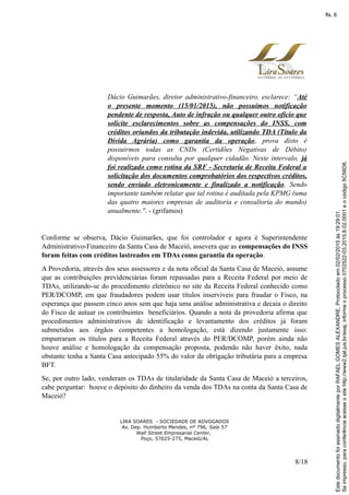 Dácio Guimarães, diretor administrativo-financeiro, esclarece: “Até
o presente momento (15/01/2015), não possuímos notificação
pendente de resposta, Auto de infração ou qualquer outro ofício que
solicite esclarecimentos sobre as compensações do INSS, com
créditos oriundos da tributação indevida, utilizando TDA (Título da
Dívida Agrária) como garantia da operação, prova disto é
possuirmos todas as CNDs (Certidões Negativas de Débito)
disponíveis para consulta por qualquer cidadão. Neste intervalo, já
foi realizado como rotina da SRF - Secretaria de Receita Federal a
solicitação dos documentos comprobatórios dos respectivos créditos,
sendo enviado eletronicamente e finalizado a notificação. Sendo
importante também relatar que tal rotina é auditada pela KPMG (uma
das quatro maiores empresas de auditoria e consultoria do mundo)
anualmente.". - (grifamos)
Conforme se observa, Dácio Guimarães, que foi controlador e agora é Superintendente
Administrativo-Financeiro da Santa Casa de Maceió, assevera que as compensações do INSS
foram feitas com créditos lastreados em TDAs como garantia da operação.
A Provedoria, através dos seus assessores e da nota oficial da Santa Casa de Maceió, assume
que as contribuições previdenciárias foram repassadas para a Receita Federal por meio de
TDAs, utilizando-se do procedimento eletrônico no site da Receita Federal conhecido como
PER/DCOMP, em que fraudadores podem usar títulos inservíveis para fraudar o Fisco, na
esperança que passem cinco anos sem que haja uma análise administrativa e decaia o direito
do Fisco de autuar os contribuintes beneficiários. Quando a nota da provedoria afirma que
procedimentos administrativos de identificação e levantamento dos créditos já foram
submetidos aos órgãos competentes a homologação, está dizendo justamente isso:
empurraram os títulos para a Receita Federal através do PER/DCOMP, porém ainda não
houve análise e homologação da compensação proposta, podendo não haver êxito, nada
obstante tenha a Santa Casa antecipado 55% do valor da obrigação tributária para a empresa
BFT.
Se, por outro lado, venderam os TDAs de titularidade da Santa Casa de Maceió a terceiros,
cabe perguntar: houve o depósito do dinheiro da venda dos TDAs na conta da Santa Casa de
Maceió?
LIRA SOARES - SOCIEDADE DE ADVOGADOS
Av. Dep. Humberto Mendes, nº 796, Sala 57
Wall Street Empresarial Center,
Poço, 57025-275, Maceió/AL
8/18
Seimpresso,paraconferênciaacesseositehttp://www2.tjal.jus.br/esaj,informeoprocesso0702522-03.2015.8.02.0001eocódigo5C56D8.
EstedocumentofoiassinadodigitalmenteporRAFAELGOMESALEXANDRE.Protocoladoem02/02/2015às19:29:01.
fls. 8
 