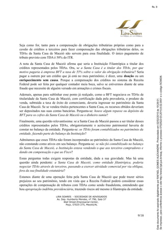 Seja como for, tanto para a compensação de obrigações tributárias próprias como para a
cessão de créditos a terceiros para fazer compensação das obrigações tributárias deles, os
TDAs da Santa Casa de Maceió não servem para essa finalidade. O único pagamento de
tributo previsto com TDA é 50% do ITR.
A nota da Santa Casa de Maceió afirma que seria a Instituição Filantrópica a titular dos
créditos representados pelos TDAs. Ora, se a Santa Casa é a titular dos TDAs, por que
motivo pagaria à empresa BFT a taxa de 55% sobre o valor da obrigação tributária? Seria
pagar a outrem por um crédito que já está no meu patrimônio; é dizer, uma doação ou um
enriquecimento sem causa. Porque a compensação dos créditos no sistema da Receita
Federal pode ser feita por qualquer contador meia boca, salvo se estivermos diante de uma
fraude que necessite de alguém versado em armações e crimes fiscais.
Ademais, apenas para sublinhar esse ponto já realçado, como a BFT negociava os TDAs de
titularidade da Santa Casa de Maceió, com certificação dada pela provedoria, o produto da
venda, subtraída a taxa de êxito do comerciante, deveria ingressar no patrimônio da Santa
Casa de Maceió. Se se vendeu títulos pertencentes a Santa Casa, os recursos obtidos deveriam
ser depositados nas suas contas bancárias. Pergunta-se: houve algum repasse ou depósito da
BFT para os cofres da Santa Casa de Maceió ou o dinheiro sumiu?
Finalmente, uma questão relevantíssima: se a Santa Casa de Maceió passou a ser titular desses
créditos representados pelos TDAs, obrigatoriamente o acréscimo patrimonial haveria de
constar no balanço da entidade. Pergunta-se: os TDAs foram contabilizados no patrimônio da
entidade, fazendo parte do balanço da Instituição?
Admitamos que esses TDAs não foram incorporados ao patrimônio da Santa Casa de Maceió,
não constando como ativos em seu balanço. Pergunta-se: se não foi contabilizado no balanço
da Santa Casa de Maceió, a Instituição estava vendendo o que aos terceiros compradores e
dando em compensação o que ao Fisco?
Essas perguntas todas exigem respostas da entidade, dada a sua gravidade. Mas há uma
questão ainda pendente: a Santa Casa de Maceió, como entidade filantrópica, poderia
negociar TDAs através de terceiros, passando a exercer atividade comercial por via oblíqua,
fora da sua finalidade estatutária?
Estamos diante de uma operação feita pela Santa Casa de Maceió que pode trazer sérios
prejuízos ao seu patrimônio, tendo em vista que a Receita Federal poderá considerar essas
operações de compensação de tributos com TDAs como sendo fraudulenta, entendendo que
hou apropriação indébita previdenciária, trazendo riscos até mesmo à filantropia da entidade.
LIRA SOARES - SOCIEDADE DE ADVOGADOS
Av. Dep. Humberto Mendes, nº 796, Sala 57
Wall Street Empresarial Center,
Poço, 57025-275, Maceió/AL
9/18
Seimpresso,paraconferênciaacesseositehttp://www2.tjal.jus.br/esaj,informeoprocesso0702522-03.2015.8.02.0001eocódigo5C56D8.
EstedocumentofoiassinadodigitalmenteporRAFAELGOMESALEXANDRE.Protocoladoem02/02/2015às19:29:01.
fls. 9
 