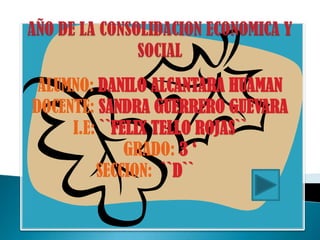 AÑO DE LA CONSOLIDACION ECONOMICA Y SOCIAL  ALUMNO: DANILO ALCANTARA HUAMAN  DOCENTE: SANDRA GUERRERO GUEVARA I.E: ``FELIX TELLO ROJAS``  GRADO: 3 ‘ SECCION:  ``D`` 