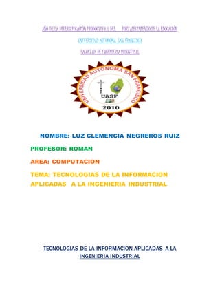 AÑO DE LA DIVERSIFICACIÓN PRODUCTIVAY DEL FORTALECIMIENTO DE LAEDUCACIÓN
UNIVERSIDAD AUTONOMA SAN FRANCISCO
FACULTAD DE INGENIERIAINDUSTRIAL
NOMBRE: LUZ CLEMENCIA NEGREROS RUIZ
PROFESOR: ROMAN
AREA: COMPUTACION
TEMA: TECNOLOGIAS DE LA INFORMACION
APLICADAS A LA INGENIERIA INDUSTRIAL
TECNOLOGIAS DE LA INFORMACION APLICADAS A LA
INGENIERIA INDUSTRIAL
 