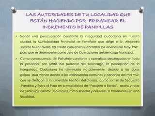LAS AUTORIDADES DE TU LOCALIDAD QUE
ESTÁN HACIENDO POR ERRADICAR EL
INCREMENTO DE PANDILLAS
O Siendo una preocupación constante la inseguridad ciudadana en nuestra
ciudad, la Municipalidad Provincial de Ferreñafe que dirige el Sr. Alejandro
Jacinto Muro Távara, ha creído conveniente contratar los servicios del May. PNP ,
para que se desempeñe como Jefe de Operaciones del Sernazgo Municipal.
O Como consecuencia del Patrullaje constante y operativos desplegados en toda
la provincia, por parte del personal del Serenazgo, la percepción de la
Inseguridad Ciudadana ha disminuido notablemente, debido a los duros
golpes que vienen dando a los delincuentes comunes y personas del mal vivir,
que se dedican a innumerable hechos delictuosos, como son el de Secuestro
,Pandillas y Robo al Paso en la modalidad de “Pasajero a Bordo”, asalto y robo
de vehículos trimotor (Mototaxis), motos lineales y celulares, a transeúntes en esta
localidad.
 
