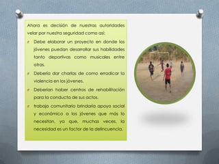 Ahora es decisión de nuestras autoridades
velar por nuestra seguridad como así:
O Debe elaborar un proyecto en donde los
jóvenes puedan desarrollar sus habilidades
tanto deportivas como musicales entre
otras.
O Debería dar charlas de como erradicar la
violencia en los jóvenes.
O Deberían haber centros de rehabilitación
para la conducta de sus actos.
O trabajo comunitario brindaría apoyo social
y económico a los jóvenes que más lo
necesitan, ya que, muchas veces, la
necesidad es un factor de la delincuencia.
 