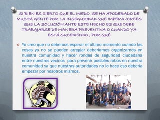 SI BIEN ES CIERTO QUE EL MIEDO SE HA APODERADO DE
MUCHA GENTE POR LA INSEGURIDAD QUE IMPERA ¿CREES
QUE LA SOLUCIÓN ANTE ESTE HECHO ES QUE DEBE
TRABAJARSE DE MANERA PREVENTIVA O CUANDO YA
ESTÁ SUCEDIENDO , POR QUÉ
O Yo creo que no debemos esperar el último momento cuando las
cosas ya no se pueden arreglar deberíamos organizarnos en
nuestra comunidad y hacer rondas de seguridad ciudadana
entre nuestros vecinos para prevenir posibles robos en nuestra
comunidad ya que nuestras autoridades no lo hace eso debería
empezar por nosotros mismos.
 