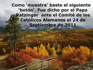 Como ‘muestra’ baste el siguiente
‘botón’. Fue dicho por el Papa
Ratzinger ante el Comité de los
Católicos Alemanes el 24 de
Septiembre de 2011