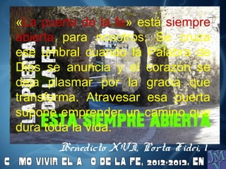 «La puerta de la fe» está siempre
abierta para nosotros. Se cruza
ese umbral cuando la Palabra de
Dios se anuncia y el corazón se
deja plasmar por la gracia que
transforma. Atravesar esa puerta
supone emprender un camino que
dura toda la vida.
Benedicto XVI, Porta Fidei, 1
 