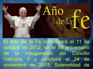 El Año de la Fe comenzará el 11 de
octubre de 2012, en el 50 aniversario
de la inauguración del Concilio
Vaticano II y concluirá el 24 de
noviembre de 2013, Solemnidad de
 