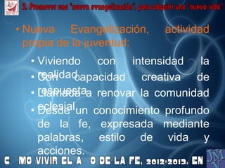 • Nueva Evangelización, actividad
propia de la juventud:
• Viviendo con intensidad la
realidad.• Con capacidad creativa de
respuesta.• Llamada a renovar la comunidad
eclesial.• Desde un conocimiento profundo
de la fe, expresada mediante
palabras, estilo de vida y
acciones.
 