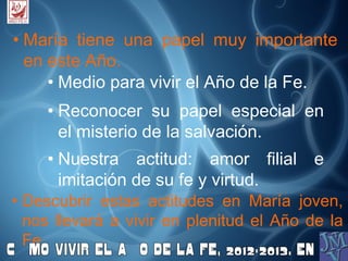 • María tiene una papel muy importante
en este Año.
• Medio para vivir el Año de la Fe.
• Reconocer su papel especial en
el misterio de la salvación.
• Nuestra actitud: amor filial e
imitación de su fe y virtud.
• Descubrir estas actitudes en María joven,
nos llevará a vivir en plenitud el Año de la
Fe.
 