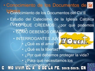 • Conocimiento de los Documentos de la
Iglesia• Conocimiento de los Documentos del CV II
• Estudio del Catecismo de la Iglesia Católica
(Youcat)• LO QUE CREEMOS: ¿por qué podemos
creer?
• CÓMO DEBEMOS ORAR
• INTERROGANTES JUVENILES:
• ¿Qué es el amor?
• ¿Qué es la libertad?
• ¿Por qué debemos proteger la vida?
• ¿Para qué necesitamos los
Sacramentos?
 