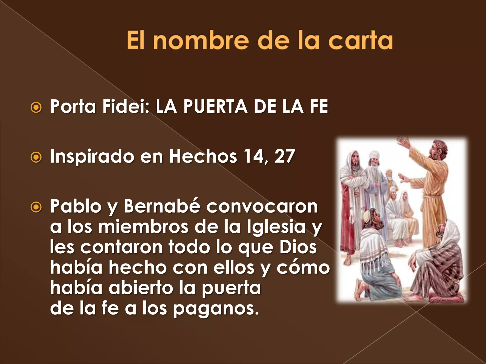    Porta Fidei: LA PUERTA DE LA FE

   Inspirado en Hechos 14, 27

   Pablo y Bernabé convocaron
    a los miembros de la Iglesia y
    les contaron todo lo que Dios
    había hecho con ellos y cómo
    había abierto la puerta
    de la fe a los paganos.
 