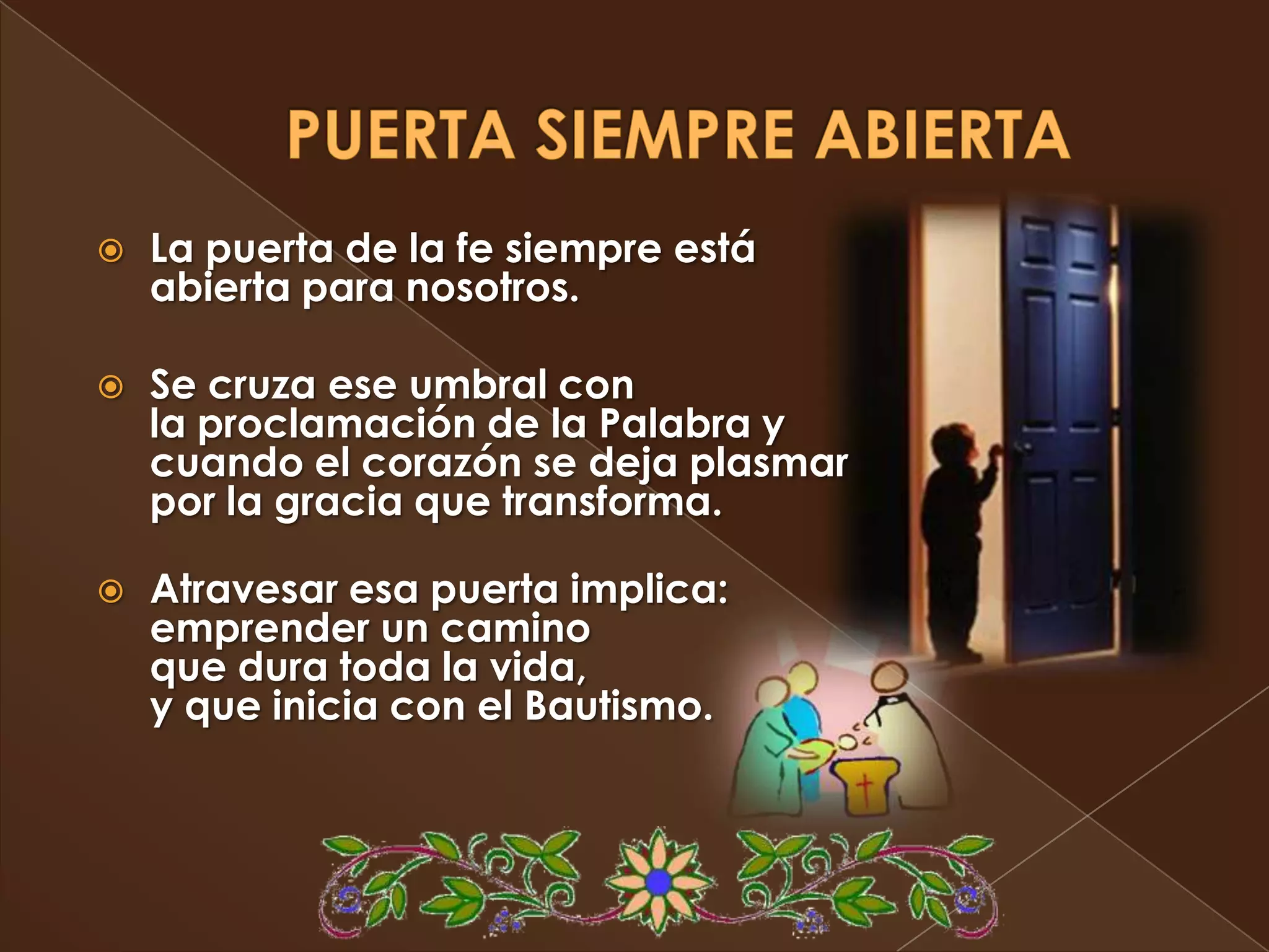    La puerta de la fe siempre está
    abierta para nosotros.

   Se cruza ese umbral con
    la proclamación de la Palabra y
    cuando el corazón se deja plasmar
    por la gracia que transforma.

   Atravesar esa puerta implica:
    emprender un camino
    que dura toda la vida,
    y que inicia con el Bautismo.
 