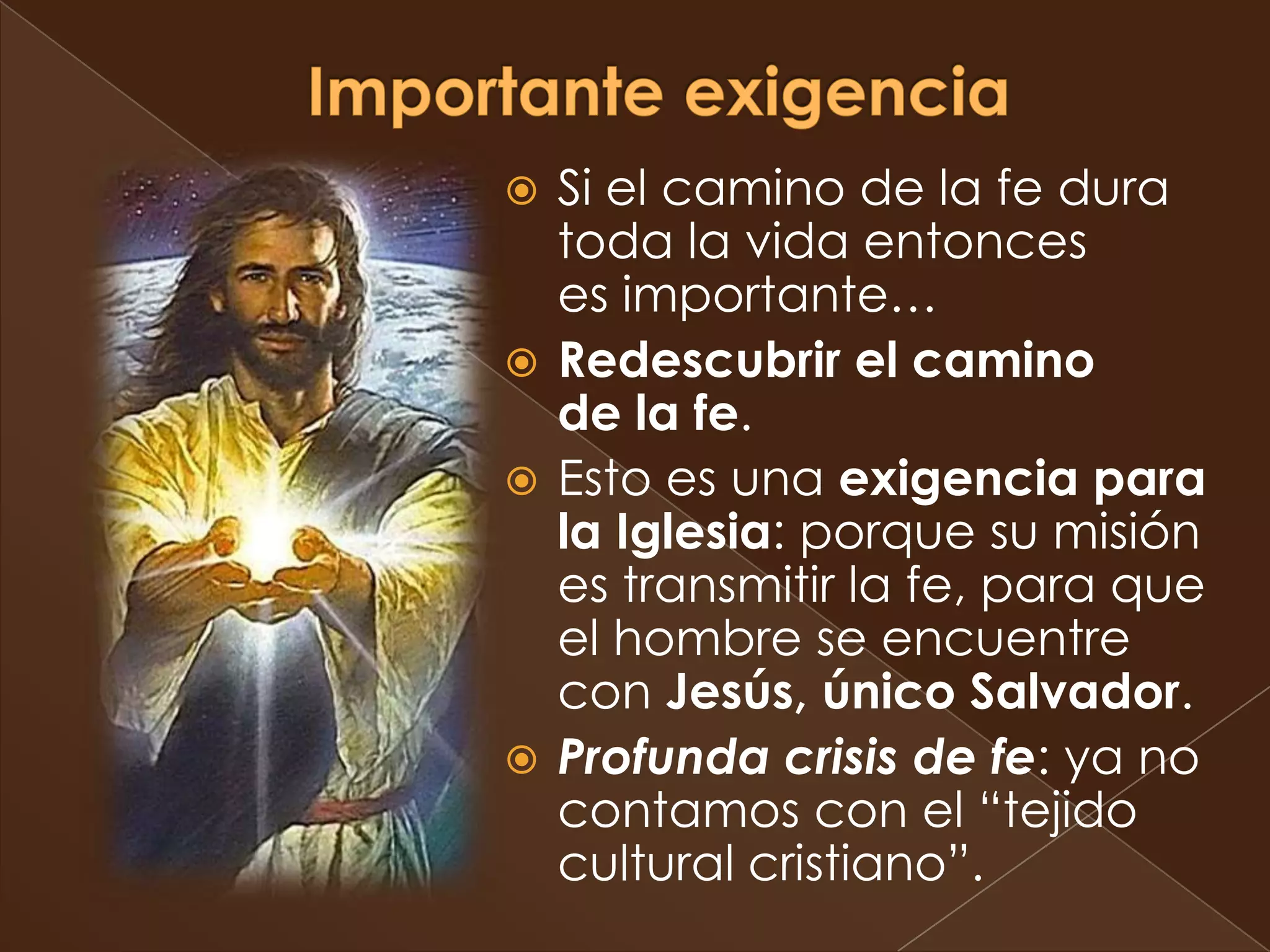  Si el camino de la fe dura
  toda la vida entonces
  es importante…
 Redescubrir el camino
  de la fe.
 Esto es una exigencia para
  la Iglesia: porque su misión
  es transmitir la fe, para que
  el hombre se encuentre
  con Jesús, único Salvador.
 Profunda crisis de fe: ya no
  contamos con el “tejido
  cultural cristiano”.
 