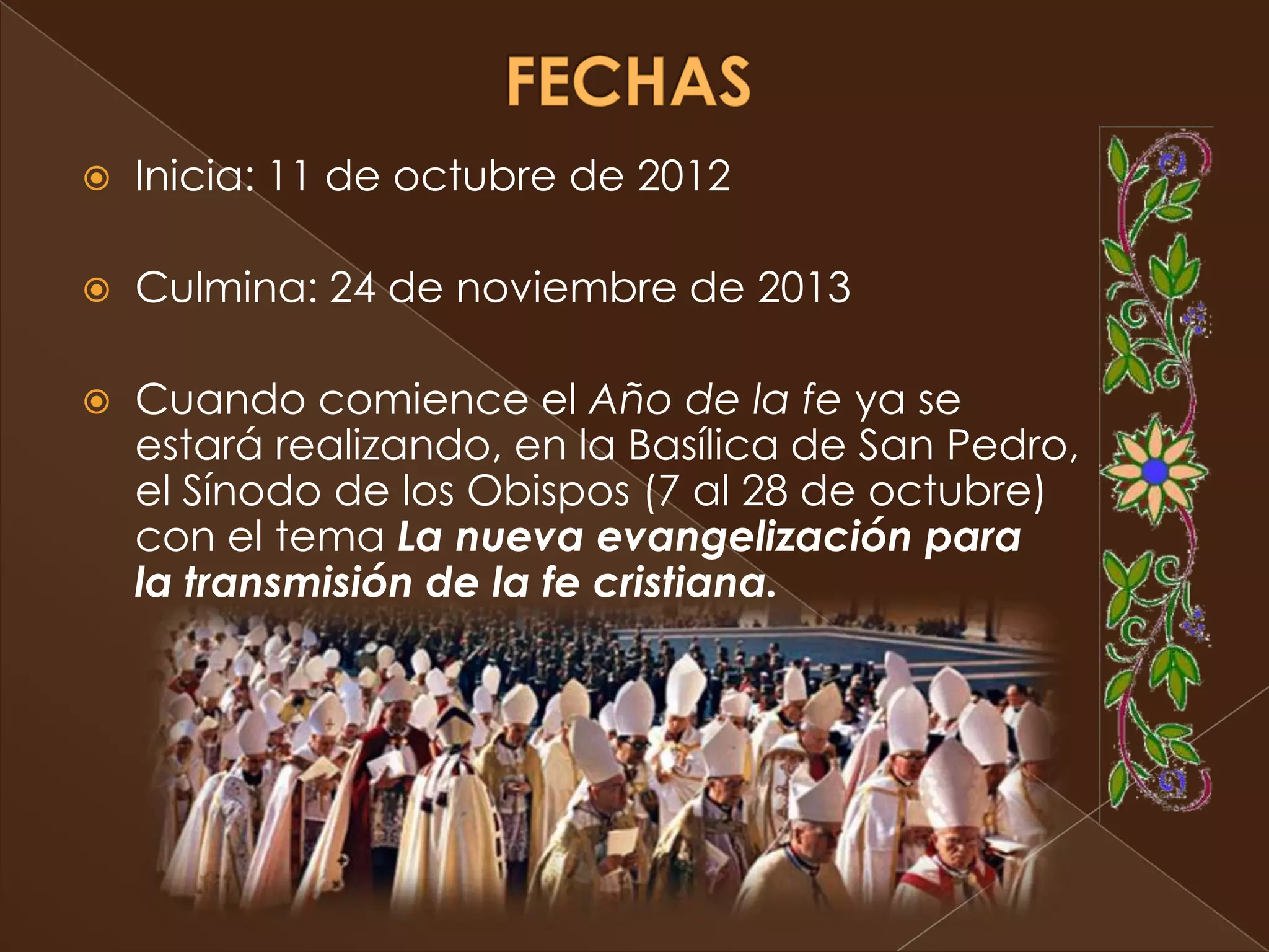    Inicia: 11 de octubre de 2012

   Culmina: 24 de noviembre de 2013

   Cuando comience el Año de la fe ya se
    estará realizando, en la Basílica de San Pedro,
    el Sínodo de los Obispos (7 al 28 de octubre)
    con el tema La nueva evangelización para
    la transmisión de la fe cristiana.
 
