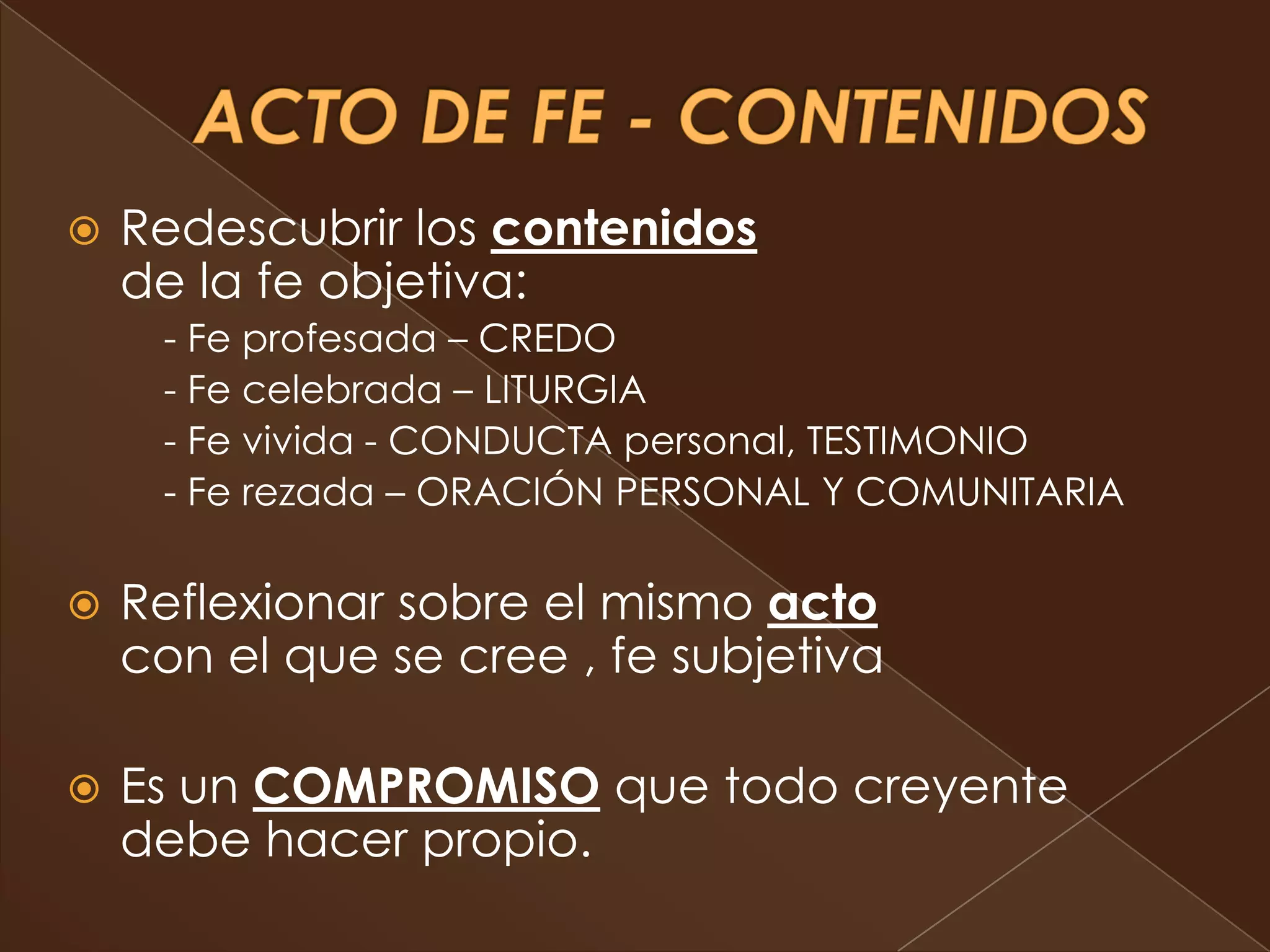    Redescubrir los contenidos
    de la fe objetiva:
     - Fe profesada – CREDO
     - Fe celebrada – LITURGIA
     - Fe vivida - CONDUCTA personal, TESTIMONIO
     - Fe rezada – ORACIÓN PERSONAL Y COMUNITARIA

   Reflexionar sobre el mismo acto
    con el que se cree , fe subjetiva

   Es un COMPROMISO que todo creyente
    debe hacer propio.
 