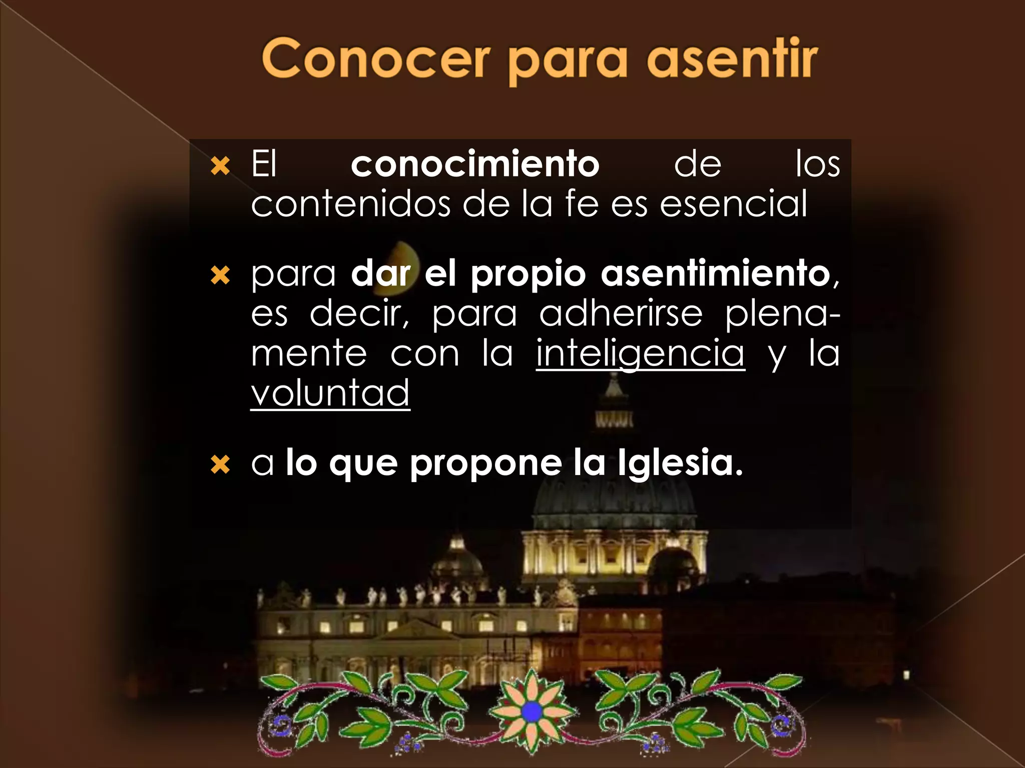    El   conocimiento       de    los
    contenidos de la fe es esencial
   para dar el propio asentimiento,
    es decir, para adherirse plena-
    mente con la inteligencia y la
    voluntad
   a lo que propone la Iglesia.
 