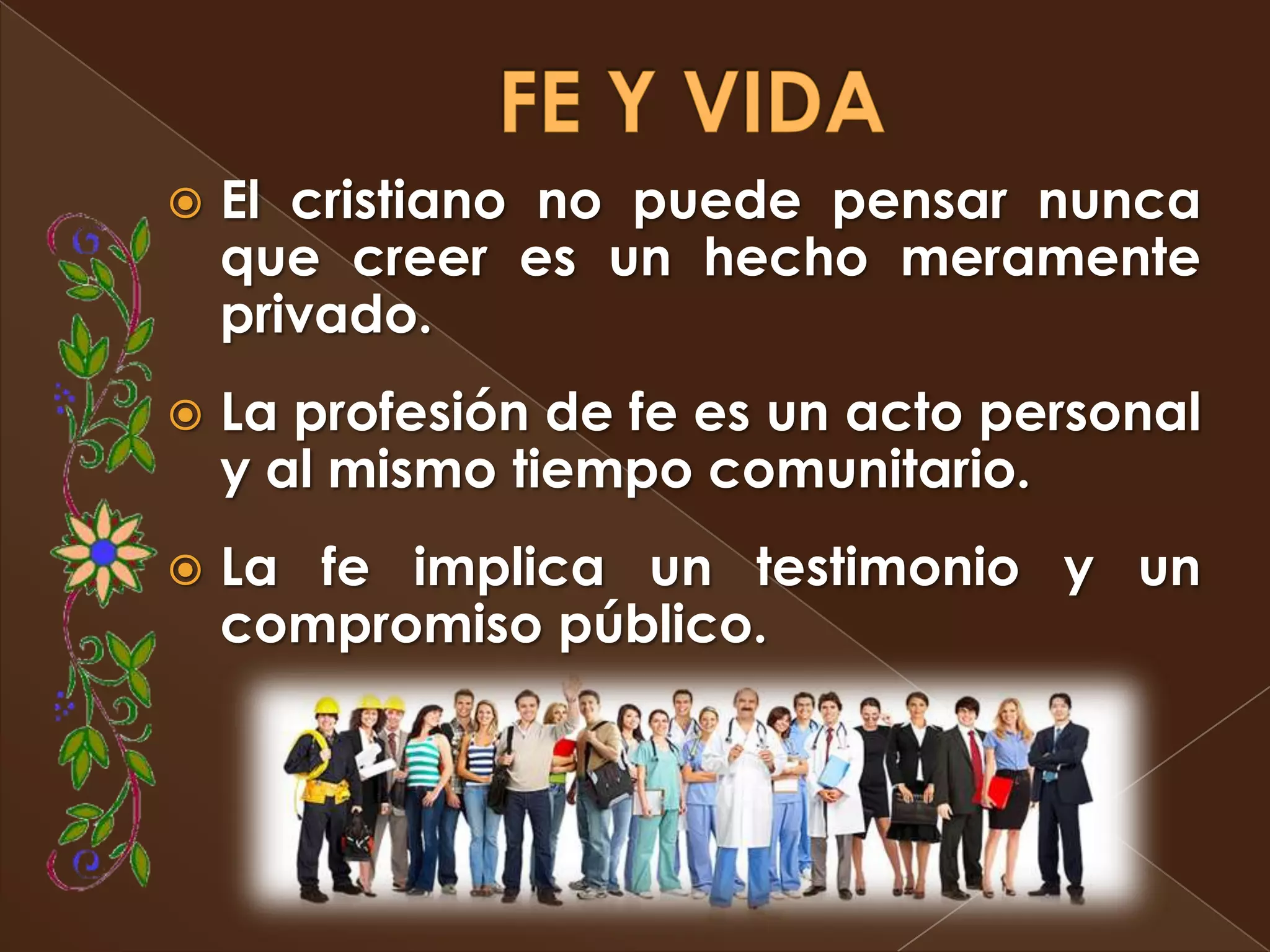    El cristiano no puede pensar nunca
    que creer es un hecho meramente
    privado.
   La profesión de fe es un acto personal
    y al mismo tiempo comunitario.
   La fe implica un testimonio y un
    compromiso público.
 