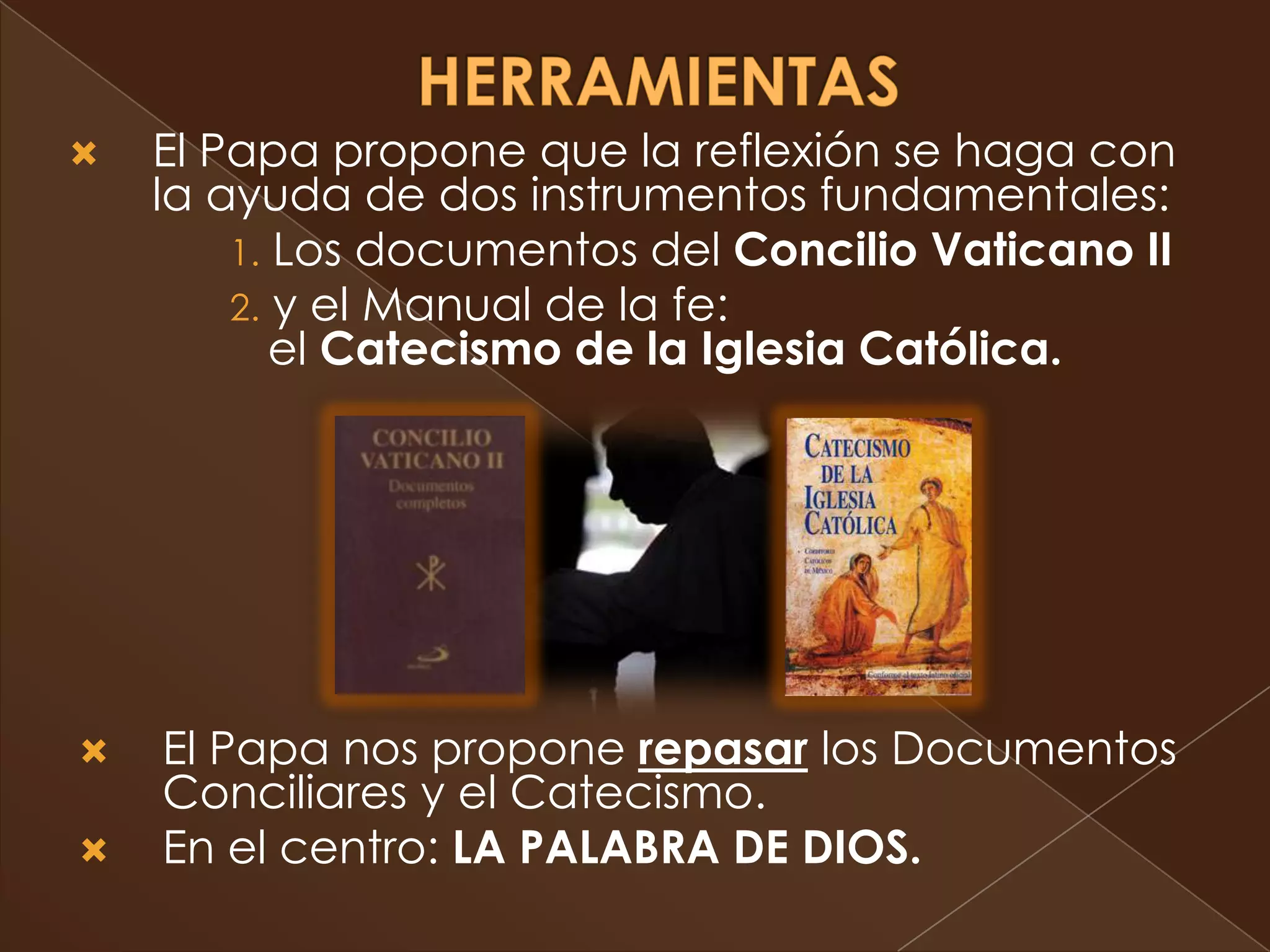    El Papa propone que la reflexión se haga con
    la ayuda de dos instrumentos fundamentales:
        1. Los documentos del Concilio Vaticano II
        2. y el Manual de la fe:
           el Catecismo de la Iglesia Católica.




   El Papa nos propone repasar los Documentos
    Conciliares y el Catecismo.
   En el centro: LA PALABRA DE DIOS.
 