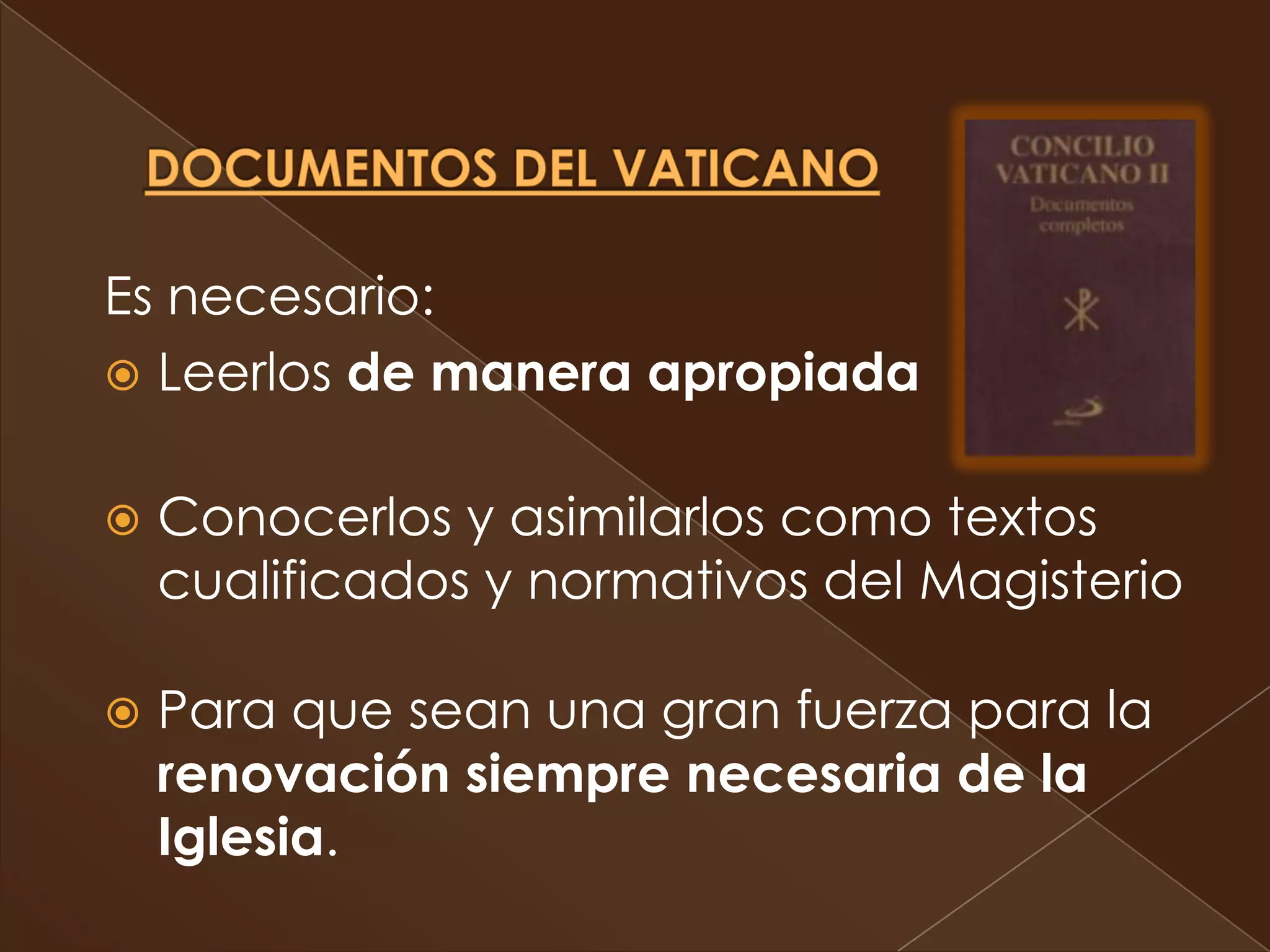 Es necesario:
 Leerlos de manera apropiada


   Conocerlos y asimilarlos como textos
    cualificados y normativos del Magisterio

   Para que sean una gran fuerza para la
    renovación siempre necesaria de la
    Iglesia.
 