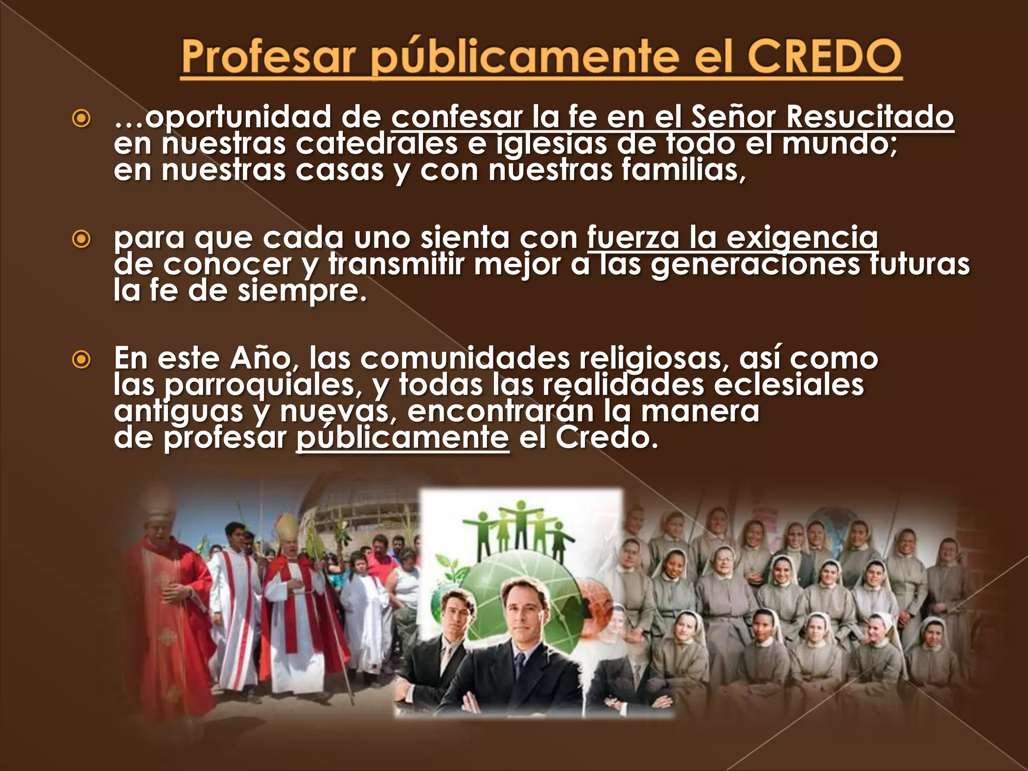    …oportunidad de confesar la fe en el Señor Resucitado
    en nuestras catedrales e iglesias de todo el mundo;
    en nuestras casas y con nuestras familias,

   para que cada uno sienta con fuerza la exigencia
    de conocer y transmitir mejor a las generaciones futuras
    la fe de siempre.

   En este Año, las comunidades religiosas, así como
    las parroquiales, y todas las realidades eclesiales
    antiguas y nuevas, encontrarán la manera
    de profesar públicamente el Credo.
 