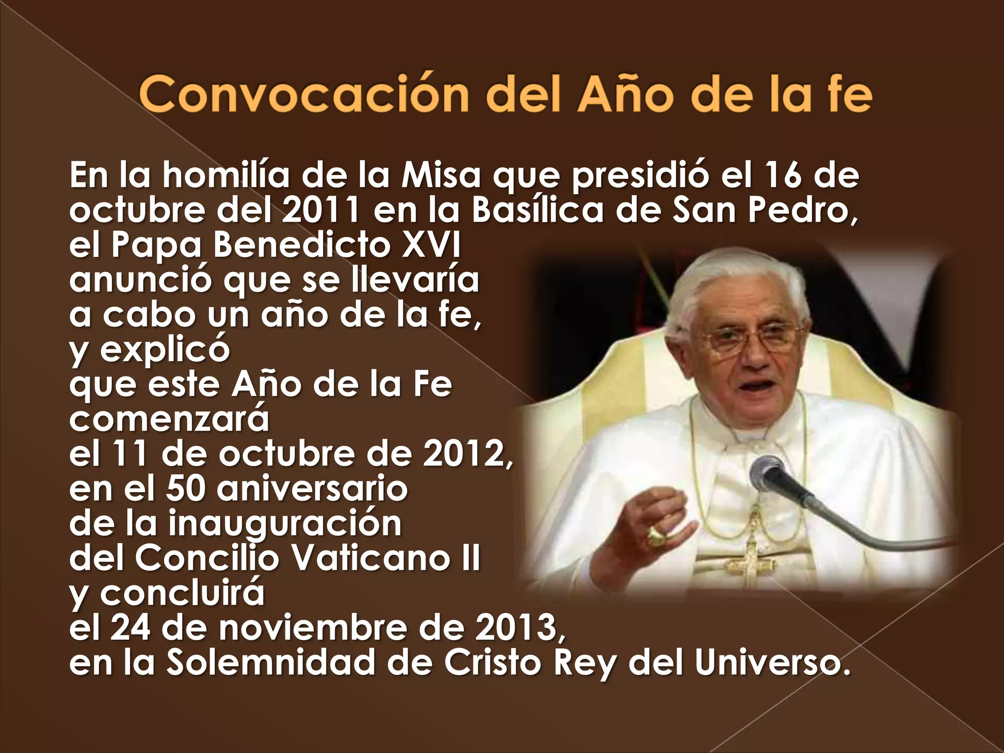 En la homilía de la Misa que presidió el 16 de
octubre del 2011 en la Basílica de San Pedro,
el Papa Benedicto XVI
anunció que se llevaría
a cabo un año de la fe,
y explicó
que este Año de la Fe
comenzará
el 11 de octubre de 2012,
en el 50 aniversario
de la inauguración
del Concilio Vaticano II
y concluirá
el 24 de noviembre de 2013,
en la Solemnidad de Cristo Rey del Universo.
 