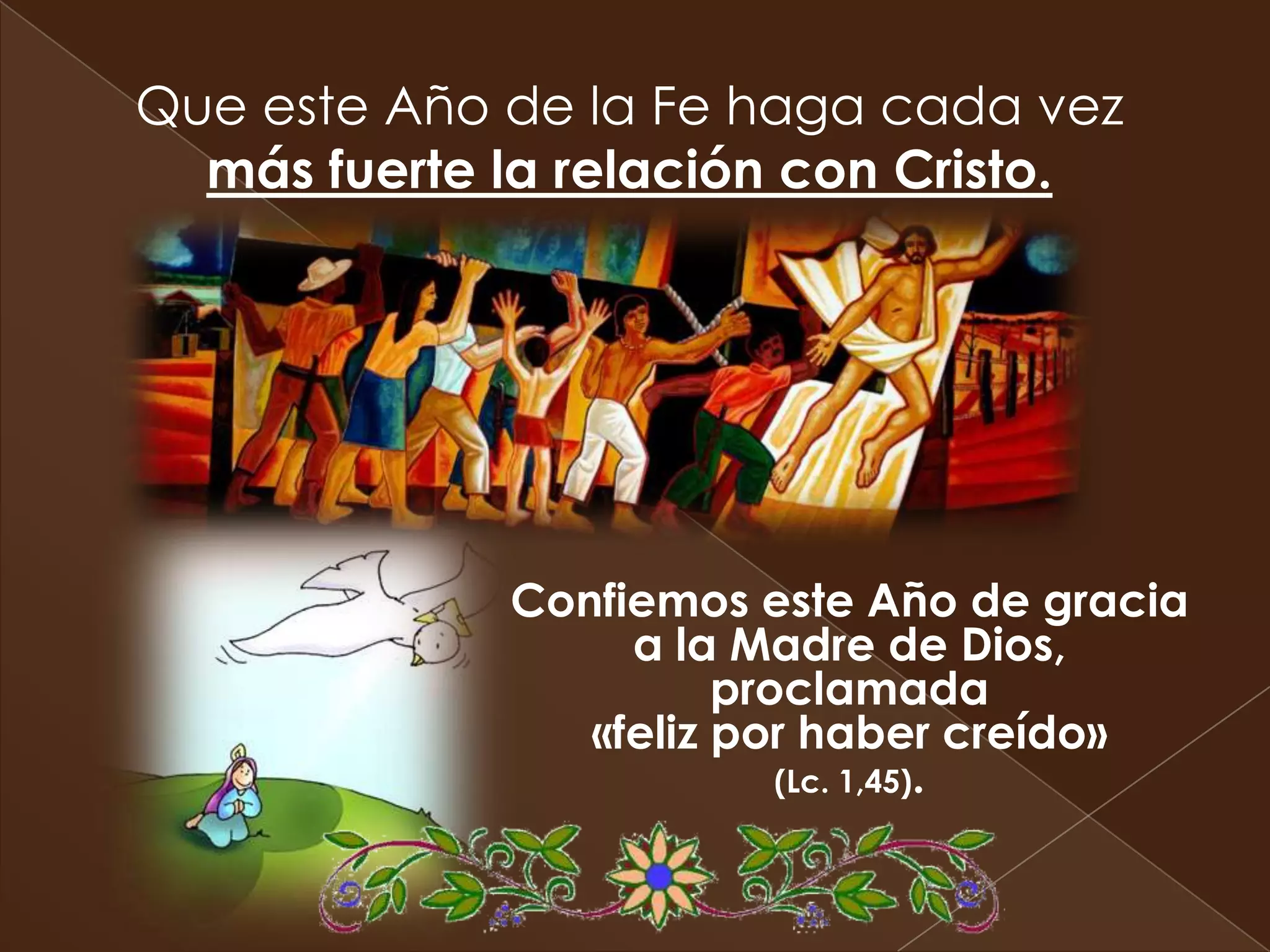 Que este Año de la Fe haga cada vez
  más fuerte la relación con Cristo.




             Confiemos este Año de gracia
                  a la Madre de Dios,
                       proclamada
                «feliz por haber creído»
                          (Lc. 1,45).
 