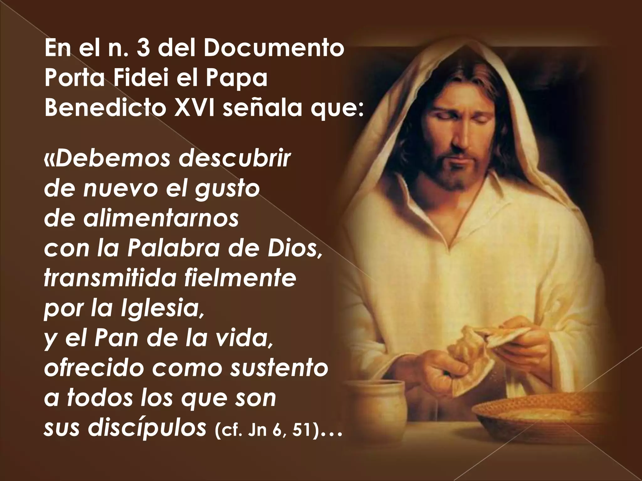 En el n. 3 del Documento
Porta Fidei el Papa
Benedicto XVI señala que:

«Debemos descubrir
de nuevo el gusto
de alimentarnos
con la Palabra de Dios,
transmitida fielmente
por la Iglesia,
y el Pan de la vida,
ofrecido como sustento
a todos los que son
sus discípulos (cf. Jn 6, 51)…
 