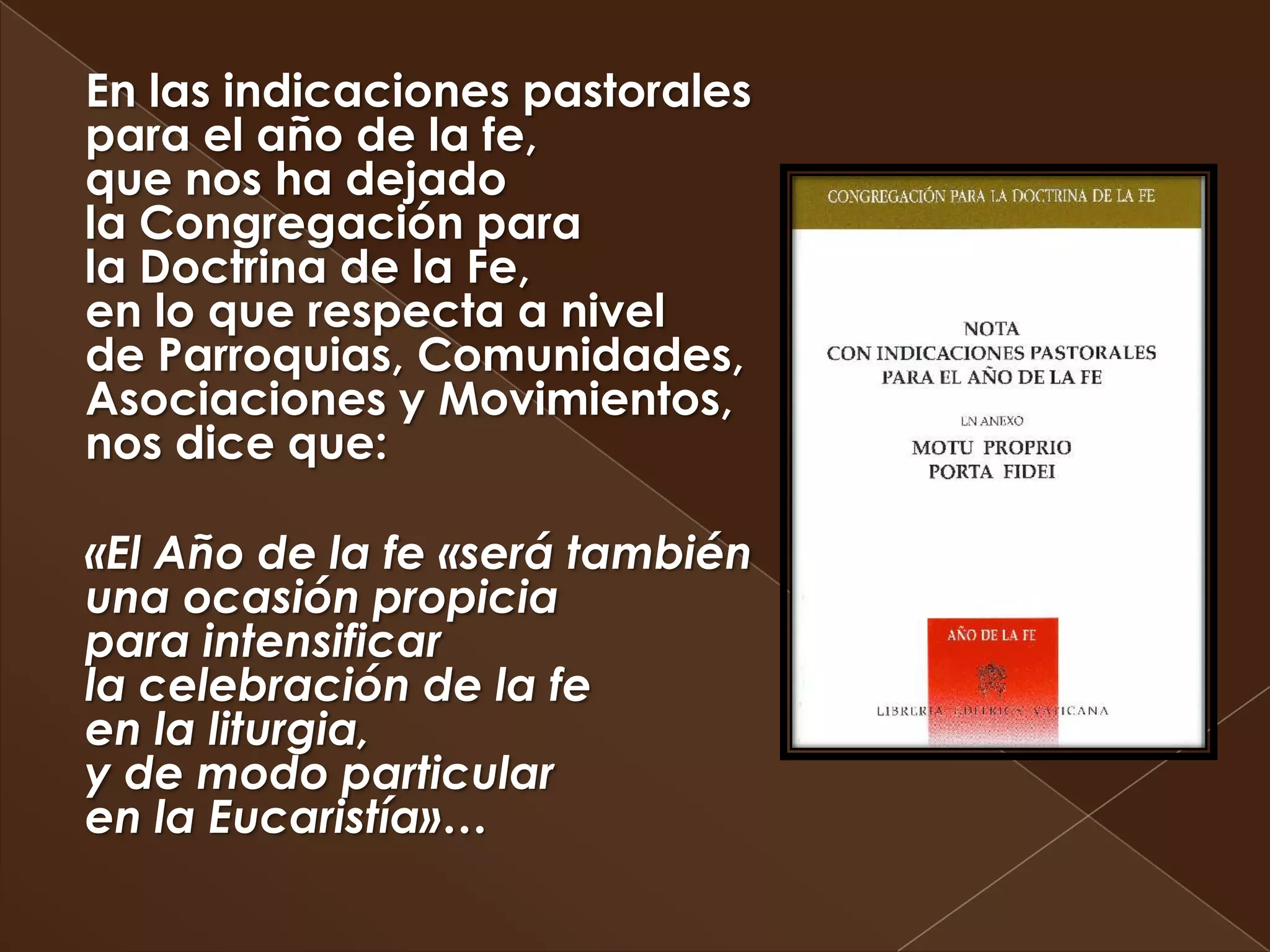 En las indicaciones pastorales
para el año de la fe,
que nos ha dejado
la Congregación para
la Doctrina de la Fe,
en lo que respecta a nivel
de Parroquias, Comunidades,
Asociaciones y Movimientos,
nos dice que:

«El Año de la fe «será también
una ocasión propicia
para intensificar
la celebración de la fe
en la liturgia,
y de modo particular
en la Eucaristía»…
 