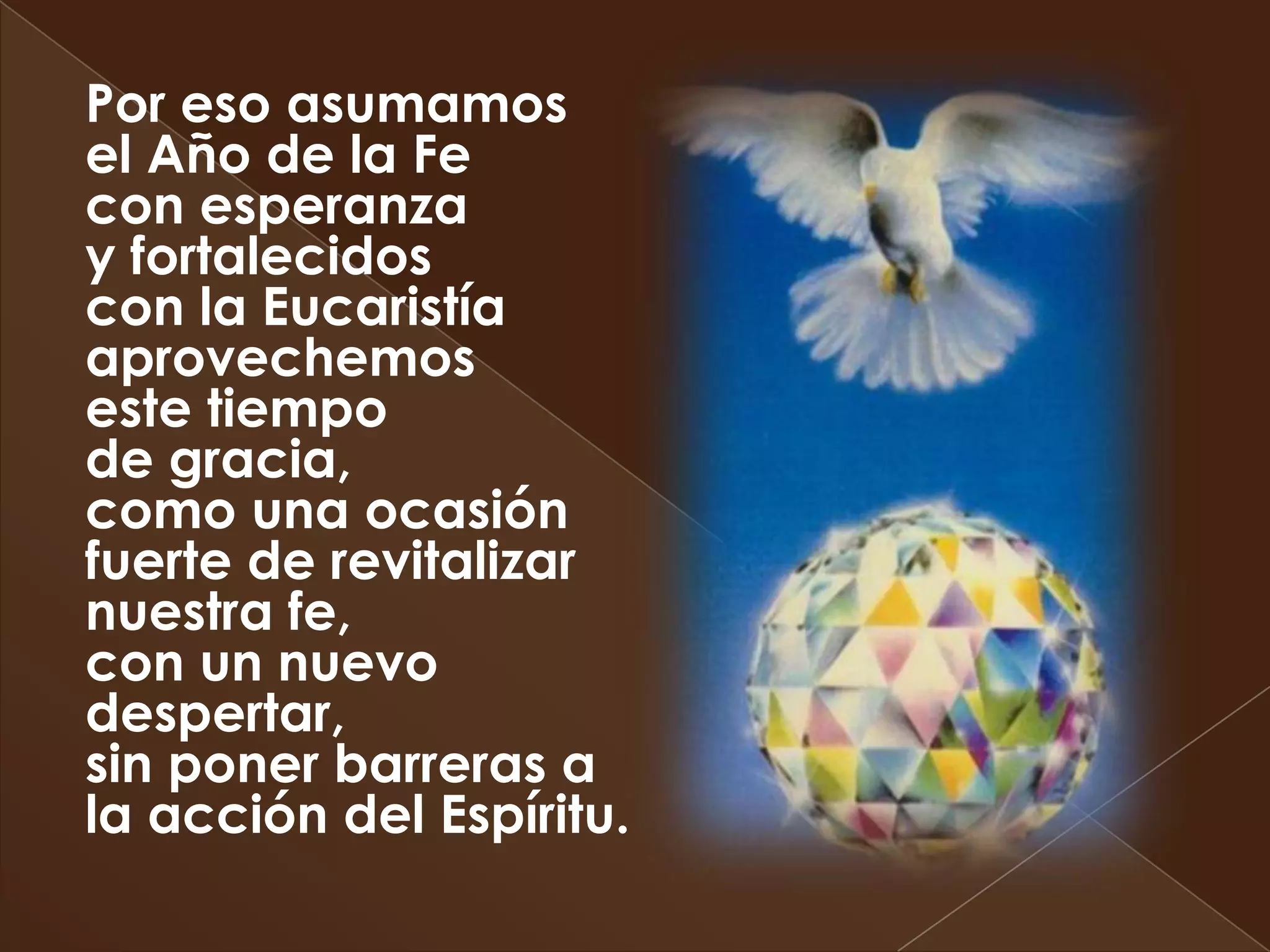 Por eso asumamos
el Año de la Fe
con esperanza
y fortalecidos
con la Eucaristía
aprovechemos
este tiempo
de gracia,
como una ocasión
fuerte de revitalizar
nuestra fe,
con un nuevo
despertar,
sin poner barreras a
la acción del Espíritu.
 