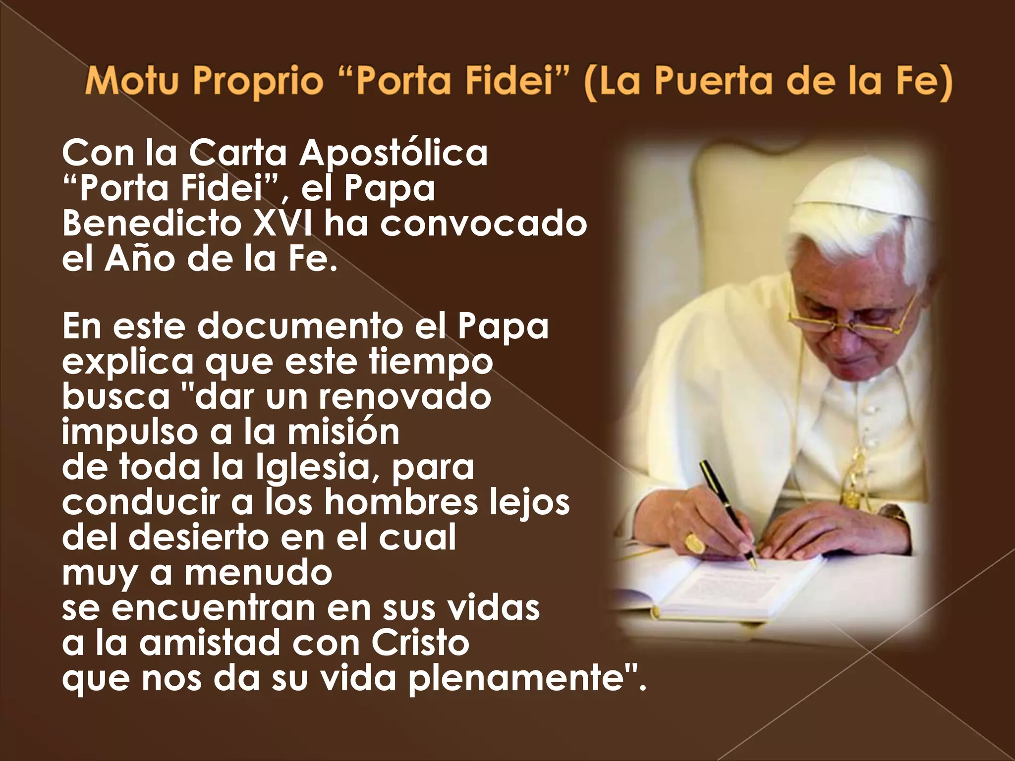 Con la Carta Apostólica
“Porta Fidei”, el Papa
Benedicto XVI ha convocado
el Año de la Fe.
En este documento el Papa
explica que este tiempo
busca "dar un renovado
impulso a la misión
de toda la Iglesia, para
conducir a los hombres lejos
del desierto en el cual
muy a menudo
se encuentran en sus vidas
a la amistad con Cristo
que nos da su vida plenamente".
 