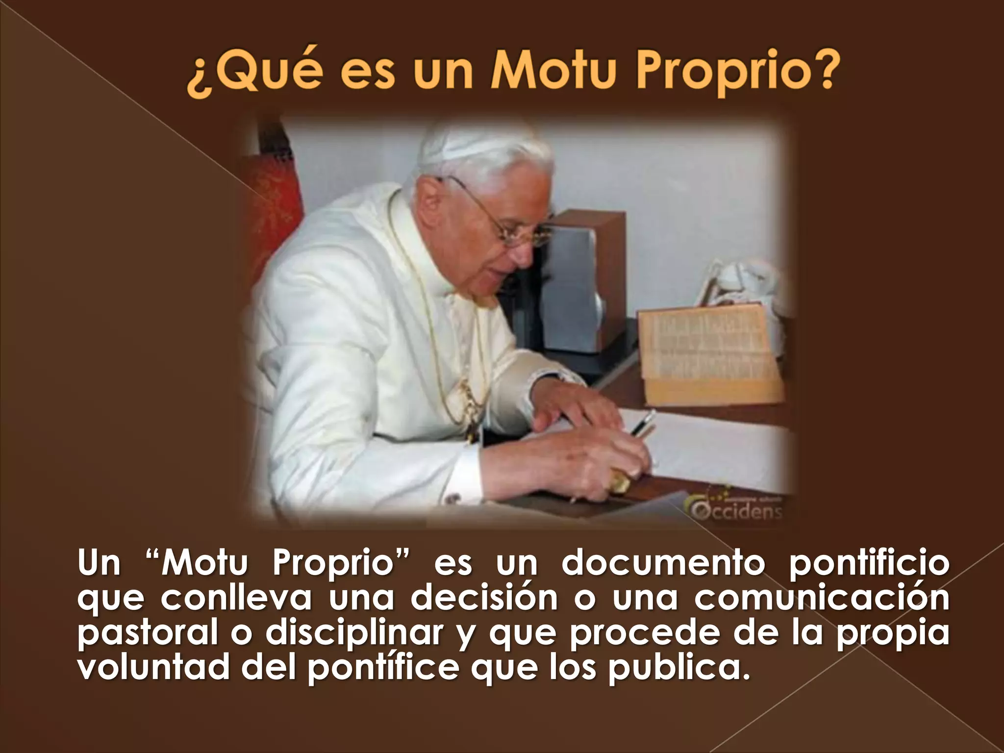 Un “Motu Proprio” es un documento pontificio
que conlleva una decisión o una comunicación
pastoral o disciplinar y que procede de la propia
voluntad del pontífice que los publica.
 