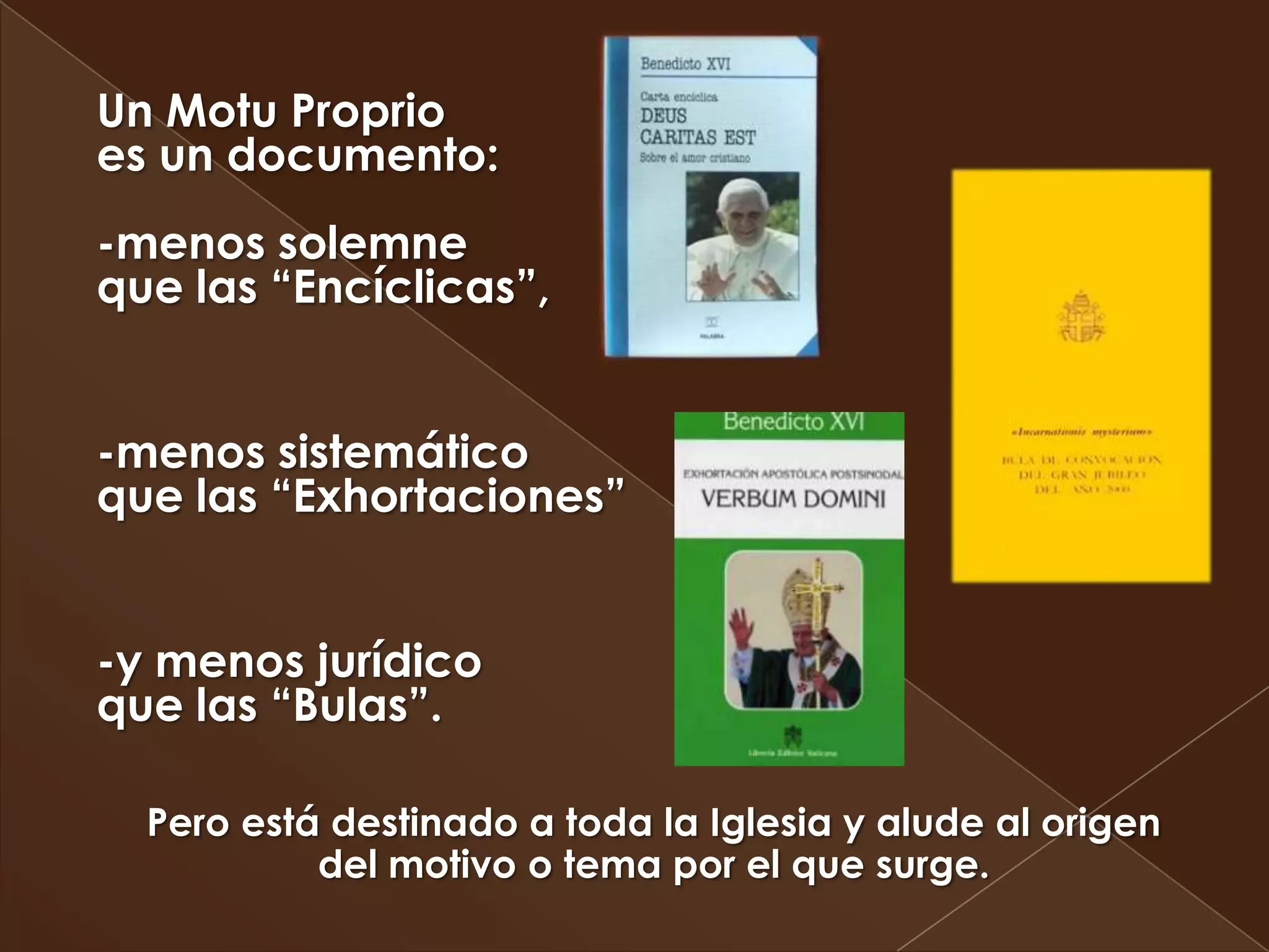 Un Motu Proprio
es un documento:
-menos solemne
que las “Encíclicas”,


-menos sistemático
que las “Exhortaciones”


-y menos jurídico
que las “Bulas”.

  Pero está destinado a toda la Iglesia y alude al origen
           del motivo o tema por el que surge.
 
