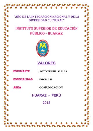 “AÑO DE LA INTEGRACIÓN NACIONAL Y DE LA
         DIVERSIDAD CULTURAL”

 Instituto Superior de Educación
         Público - Huaraz




               VALORES

ESTUDIANTE     : SOTO TRUJILLO ELSA

ESPECIALIDAD   : INICIAL II

ÀREA           : COMUNICACION

             HUARAZ - PERÚ

                   2012




                      1
 