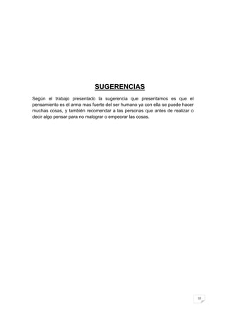 SUGERENCIAS
Según el trabajo presentado la sugerencia que presentamos es que el
pensamiento es el arma mas fuerte del ser humano ya con ella se puede hacer
muchas cosas, y también recomendar a las personas que antes de realizar o
decir algo pensar para no malograr o empeorar las cosas.




                                                                              10
 