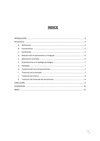 INDICE


INTRODUCCIÓN ............................................................................................................................. 3
Pensamiento ................................................................................................................................. 4
       A.      Definiciones ................................................................................................................... 4
       B.      Características ............................................................................................................... 5
       C.      Clasificación ................................................................................................................... 5
       D.      Relación entre el pensamiento y el lenguaje ................................................................ 6
       E.      Operaciones racionales ................................................................................................. 6
       F.      El pensamiento en la tipología psicológica ................................................................... 7
       G.      Patologías ...................................................................................................................... 7
       H.      Trastornos del curso del pensamiento .......................................................................... 7
       I.      Trastornos de la velocidad ............................................................................................ 7
       J.      Trastornos de la forma .................................................................................................. 8
       K.      Trastornos del contenido del pensamiento .................................................................. 8
CONCLUCIÓN................................................................................................................................. 9
SUGERENCIAS .............................................................................................................................. 10
INDICE.......................................................................................................................................... 11




                                                                                                                                                      11
 