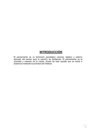 INTRODUCCIÓN
El pensamiento es un fenómeno psicológico racional, objetivo y externo
derivado del pensar para la solución de problemas. El pensamiento es la
actividad y creación de la mente; dícese de todo aquello que es traído a
existencia mediante la actividad del intelecto.




                                                                           3
 