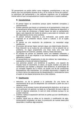 "El pensamiento se podría definir como imágenes, ensoñaciones o esa voz
interior que nos acompaña durante el día y en la noche en forma de sueños".
La estructura del pensamiento o los patrones cognitivos son el andamiaje
mental sobre el que conceptualizamos nuestra experiencia o nuestra realidad.

      B. Características

      El pensar lógico se caracteriza porque opera mediante conceptos y
      razonamientos.
      Existen patrones que tienen un comienzo en el pensamiento y hace que
      el pensamiento tenga un final, esto sucede en milésimas de segundos, a
      su vez miles de comienzos y finales hacen de esto un pensamiento
      lógico; esto depende del medio de afuera y para estar en contacto, con
      ello dependemos de los cinco sentidos.
      El pensar siempre responde a una motivación, que puede estar
      originada en el ambiente natural, social o cultural, o en el sujeto
      pensante.
      El pensar es una resolución de problemas. La necesidad exige
      satisfacción.
      El proceso del pensar lógico siempre sigue una determinada dirección.
      Esta dirección va en busca de una conclusión o de la solución de un
      problema, no sigue propiamente una línea recta sino más bien
      zigzagueante con avances, paradas, rodeos y hasta retrocesos.
      El proceso de pensar se presenta como una totalidad coherente y
      organizada, en lo que respecta a sus diversos aspectos, modalidades,
      elementos y etapas.
      El pensamiento es simplemente el arte de ordenar las matemáticas, y
      expresarlas a través del sistema lingüístico.
      Las personas poseen una tendencia al equilibrio, una especie de
      impulso hacia el crecimiento, la salud y el ajuste. Existen una serie de
      condiciones que impiden y bloquean esta tendencia, el aprendizaje de
      un concepto negativo de sí mismo, es quizás una de las condiciones
      bloqueadoras más importantes. Un concepto equivocado o negativo de
      sí mismo deriva de experiencias de desaprobación o ambivalencia hacia
      el sujeto en las etapas tempranas de su vida cotidiana.

      C. Clasificación

      deductivo: va de lo general a lo particular. Es una forma de
      razonamiento de la que se desprende una conclusión a partir de una o
      varias premisas.
      inductivo: es el proceso inverso del pensamiento deductivo, es el que va
      de lo particular a lo general. La base es, la figuración de que si algo es
      cierto en algunas ocasiones, lo será en otras similares aunque no se
      puedan observar.
      analítico: realiza la separación del todo en partes que son identificadas o
      categorizadas.
      creativo: aquel que se utiliza en la creación o modificación de algo,
      introduciendo novedades, es decir, la producción de nuevas ideas para
      desarrollar o modificar algo existente.

                                                                                    5
 