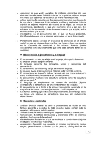 sistémico': es una visión compleja de múltiples elementos con sus
diversas interrelaciones. Sistémico deriva de la palabra sistema, lo que
nos indica que debemos ver las cosas de forma interrelacionada.
crítico: examina la estructura de los razonamientos sobre cuestiones de
la vida diaria, y tiene una doble vertiente analítica y evaluativa. Intenta
superar el aspecto mecánico del estudio de la lógica. Es evaluar el
conocimiento, decidiendo lo que uno realmente cree y por qué. Se
esfuerza por tener consistencia en los conocimientos que acepta y entre
el conocimiento y la acción.
interrogativo: es el pensamiento con el que se hacen preguntas,
identificando lo que a uno le interesa saber sobre un tema determinado.

Pensamiento social: se basa en el análisis de elementos en el ámbito
social, en este se plantean interrogantes y se hacen críticas que ayuden
en la búsqueda de soluciones a las mismas. Además puede
considerarse como el pensamiento que tiene cada persona dentro de la
sociedad.

D. Relación entre el pensamiento y el lenguaje

El pensamiento no sólo se refleja en el lenguaje, sino que lo determina.
El lenguaje precisa del pensamiento.
El lenguaje transmite los conceptos, juicios y raciocinios del
pensamiento.
El pensamiento se conserva y se fija a través del lenguaje.
El lenguaje ayuda al pensamiento a hacerse cada vez más concreto.
El pensamiento es la pasión del ser racional, del que procura descubrir
hasta lo más mínimo y lo convierte en un conocimiento.
El pensamiento involucra una estructura conocida como "la estructura
del pensamiento".
El lenguaje es simplemente un manejo de símbolos (dígase
codificación), el pensamiento es un acondicionador del lenguaje.
El pensamiento es el límite a la acción inconsciente, generada en la
mayoría de los casos por mensajes errados o mal interpretados.
Las formas del lenguaje se basan en el pensamiento, sin embargo estas
no tienen una relación de paralelismo, sino que son mutuamente
dependientes.

E. Operaciones racionales

Análisis- División mental es decir el pensamiento se divide en dos
formas izquierda y derecha. El lado derecho puede pensar todo lo
negativo y el izquierdo todo lo positivo.
Síntesis-Se reúne todo lo mental para luego ser analizado o recordado.
Comparación- Establece semejanzas y diferencias entre los distintos
objetos y fenómenos de la realidad.
Generalización- Proceso en el que se establece lo común de un conjunto
de objetos, fenómenos y relaciones.
Abstracción- Operación que consiste en mostrar mentalmente ciertos
rasgos, generalmente ocultados por la persona, distinguiéndose de

                                                                              6
 