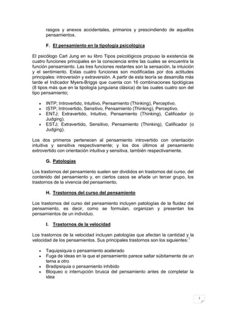 rasgos y anexos accidentales, primarios y prescindiendo de aquellos
       pensamientos.

       F. El pensamiento en la tipología psicológica

El psicólogo Carl Jung en su libro Tipos psicológicos propuso la existencia de
cuatro funciones principales en la consciencia entre las cuales se encuentra la
función pensamiento. Las tres funciones restantes son la sensación, la intuición
y el sentimiento. Estas cuatro funciones son modificadas por dos actitudes
principales: introversión y extraversión. A partir de esta teoría se desarrolla más
tarde el Indicador Myers-Briggs que cuenta con 16 combinaciones tipológicas
(8 tipos más que en la tipología junguiana clásica) de las cuales cuatro son del
tipo pensamiento;

       INTP; Introvertido, Intuitivo, Pensamiento (Thinking), Perceptivo.
       ISTP; Introvertido, Sensitivo, Pensamiento (Thinking), Perceptivo.
       ENTJ; Extravertido, Intuitivo, Pensamiento (Thinking), Calificador (o
       Judging).
       ESTJ; Extravertido, Sensitivo, Pensamiento (Thinking), Calificador (o
       Judging).

Los dos primeros pertenecen al pensamiento introvertido con orientación
intuitiva y sensitiva respectivamente; y los dos últimos al pensamiento
extrovertido con orientación intuitiva y sensitiva, también respectivamente.

       G. Patologías

Los trastornos del pensamiento suelen ser divididos en trastornos del curso, del
contenido del pensamiento y, en ciertos casos se añade un tercer grupo, los
trastornos de la vivencia del pensamiento.

       H. Trastornos del curso del pensamiento

Los trastornos del curso del pensamiento incluyen patologías de la fluidez del
pensamiento, es decir, como se formulan, organizan y presentan los
pensamientos de un individuo.

       I. Trastornos de la velocidad

Los trastornos de la velocidad incluyen patologías que afectan la cantidad y la
velocidad de los pensamientos. Sus principales trastornos son los siguientes: 1

       Taquipsiquia o pensamiento acelerado
       Fuga de ideas en la que el pensamiento parece saltar súbitamente de un
       tema a otro
       Bradipsiquia o pensamiento inhibido
       Bloqueo o interrupción brusca del pensamiento antes de completar la
       idea



                                                                                      7
 