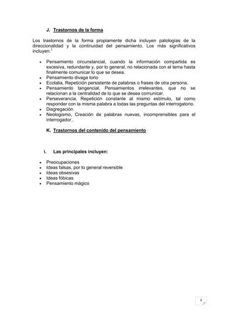 J. Trastornos de la forma

Los trastornos de la forma propiamente dicha incluyen patologías de la
direccionalidad y la continuidad del pensamiento. Los más significativos
incluyen:1

         Pensamiento circunstancial, cuando la información compartida es
         excesiva, redundante y, por lo general, no relacionada con el tema hasta
         finalmente comunicar lo que se desea.
         Pensamiento divaga torio
         Ecolalia, Repetición persistente de palabras o frases de otra persona.
         Pensamiento tangencial, Pensamientos irrelevantes, que no se
         relacionan a la centralidad de lo que se desea comunicar.
         Perseverancia, Repetición constante al mismo estímulo, tal como
         responder con la misma palabra a todas las preguntas del interrogatorio.
         Disgregación
         Neologismo, Creación de palabras nuevas, incomprensibles para el
         interrogador..

         K. Trastornos del contenido del pensamiento



    i.      Las principales incluyen:

         Preocupaciones
         Ideas falsas, por lo general reversible
         Ideas obsesivas
         Ideas fóbicas
         Pensamiento mágico




                                                                                    8
 