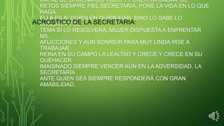 CAPAZ DE ORDENARLO TODO Y PONER LA CALMA. DE
RETOS SIEMPRE FIEL SECRETARIA, PONE LA VIDA EN LO QUE
HAGA.
ELLA ES ALGUIEN EN QUIEN FIAR, SINO LO SABE LO
ACROSTICO DE LA SECRETARIA:
BUSCARÁ Y EL
TEMA SI LO RESOLVERÁ. MUJER DISPUESTA A ENFRENTAR
MIL
AFLICCIONES Y AÚN SONREÍR PARA MUY LINDA IRSE A
TRABAJAR.
REINA EN SU CAMPO LA LEALTAD Y CRECE Y CRECE EN SU
QUEHACER
IMAGINADO SIEMPRE VENCER AÚN EN LA ADVERSIDAD. LA
SECRETARÍA
ANTE QUIEN SEA SIEMPRE RESPONDERÁ CON GRAN
AMABILIDAD.

 