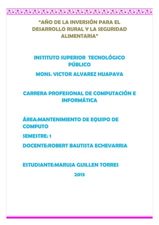 “AÑO DE LA INVERSIÓN PARA EL
DESARROLLO RURAL Y LA SEGURIDAD
ALIMENTARIA”
INSTITUTO SUPERIOR TECNOLÓGICO
PÚBLICO
MONS. VICTOR ALVAREZ HUAPAYA
CARRERA PROFESIONAL DE COMPUTACIÓN E
INFORMÁTICA
ÁREA:MANTENIMIENTO DE EQUIPO DE
COMPUTO
SEMESTRE: 1
DOCENTE:ROBERT BAUTISTA ECHEVARRIA
ESTUDIANTE:MARUJA GUILLEN TORRES
2013
 