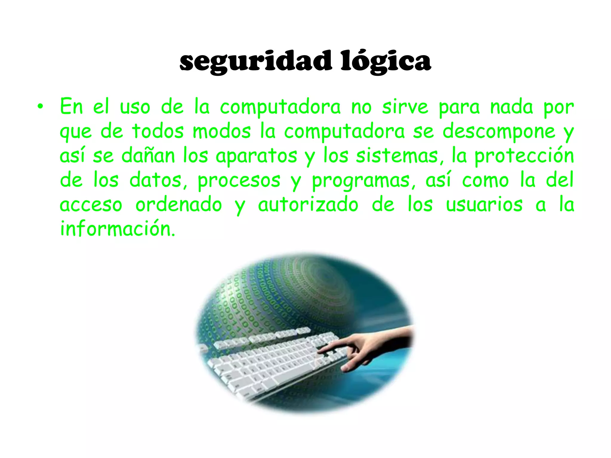 seguridad lógica
• En el uso de la computadora no sirve para nada por
que de todos modos la computadora se descompone y
así se dañan los aparatos y los sistemas, la protección
de los datos, procesos y programas, así como la del
acceso ordenado y autorizado de los usuarios a la
información.
 