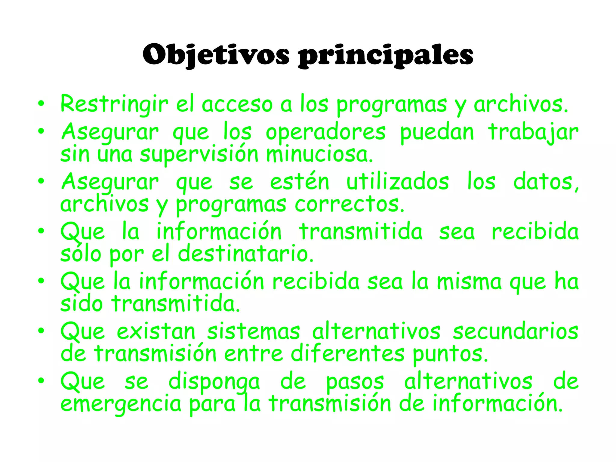 Objetivos principales
• Restringir el acceso a los programas y archivos.
• Asegurar que los operadores puedan trabajar
sin una supervisión minuciosa.
• Asegurar que se estén utilizados los datos,
archivos y programas correctos.
• Que la información transmitida sea recibida
sólo por el destinatario.
• Que la información recibida sea la misma que ha
sido transmitida.
• Que existan sistemas alternativos secundarios
de transmisión entre diferentes puntos.
• Que se disponga de pasos alternativos de
emergencia para la transmisión de información.
 