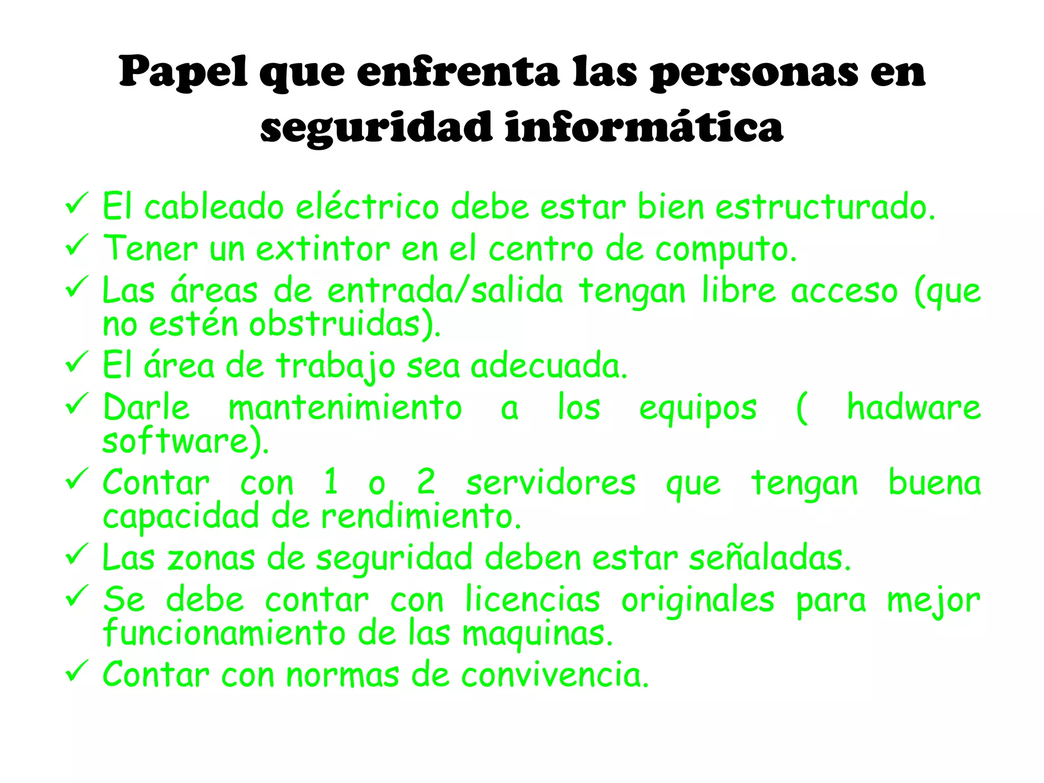 Papel que enfrenta las personas en
seguridad informática
 El cableado eléctrico debe estar bien estructurado.
 Tener un extintor en el centro de computo.
 Las áreas de entrada/salida tengan libre acceso (que
no estén obstruidas).
 El área de trabajo sea adecuada.
 Darle mantenimiento a los equipos ( hadware
software).
 Contar con 1 o 2 servidores que tengan buena
capacidad de rendimiento.
 Las zonas de seguridad deben estar señaladas.
 Se debe contar con licencias originales para mejor
funcionamiento de las maquinas.
 Contar con normas de convivencia.
 