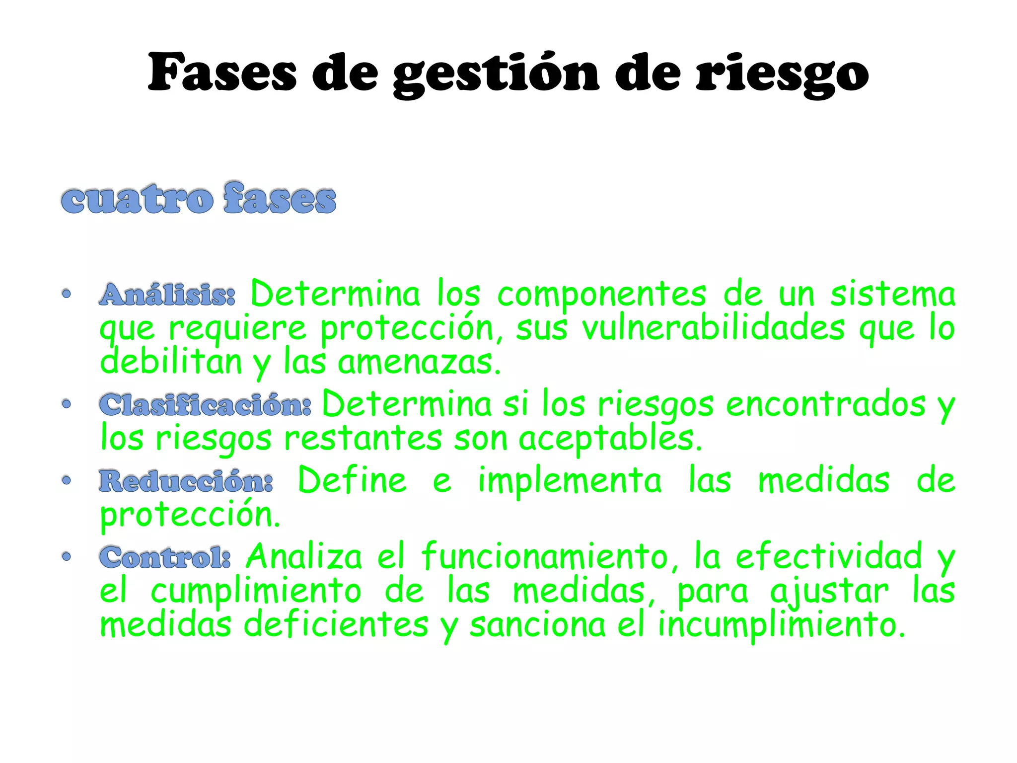 Fases de gestión de riesgo
Determina los componentes de un sistema
que requiere protección, sus vulnerabilidades que lo
debilitan y las amenazas.
Determina si los riesgos encontrados y
los riesgos restantes son aceptables.
Define e implementa las medidas de
protección.
Analiza el funcionamiento, la efectividad y
el cumplimiento de las medidas, para ajustar las
medidas deficientes y sanciona el incumplimiento.
 