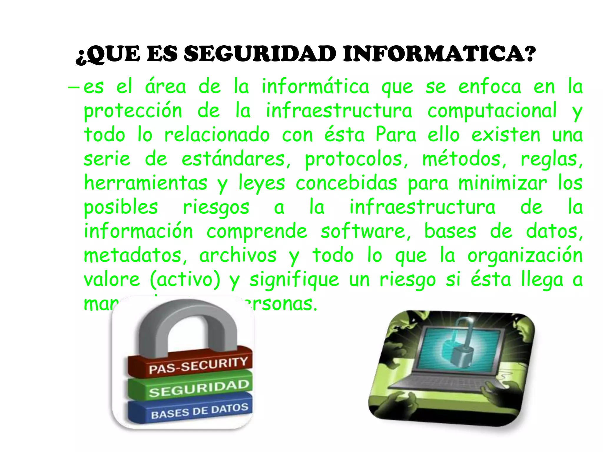 ¿QUE ES SEGURIDAD INFORMATICA?
– es el área de la informática que se enfoca en la
protección de la infraestructura computacional y
todo lo relacionado con ésta Para ello existen una
serie de estándares, protocolos, métodos, reglas,
herramientas y leyes concebidas para minimizar los
posibles riesgos a la infraestructura de la
información comprende software, bases de datos,
metadatos, archivos y todo lo que la organización
valore (activo) y signifique un riesgo si ésta llega a
manos de otras personas.
 
