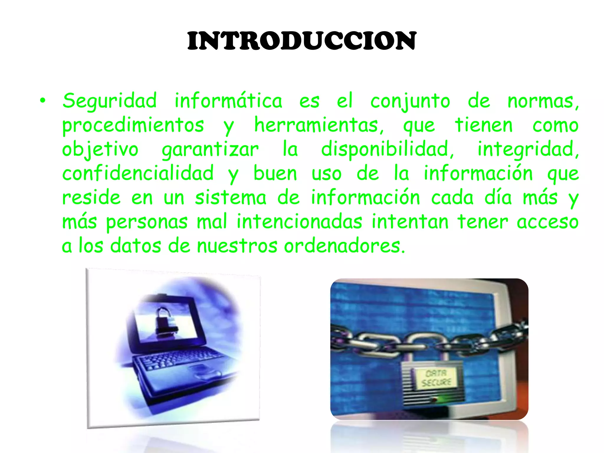 INTRODUCCION
• Seguridad informática es el conjunto de normas,
procedimientos y herramientas, que tienen como
objetivo garantizar la disponibilidad, integridad,
confidencialidad y buen uso de la información que
reside en un sistema de información cada día más y
más personas mal intencionadas intentan tener acceso
a los datos de nuestros ordenadores.
 
